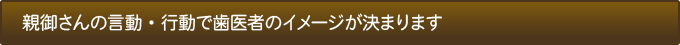 親御さんの言動・行動で歯医者のイメージが決まります