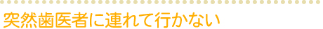 突然歯医者に連れて行かない